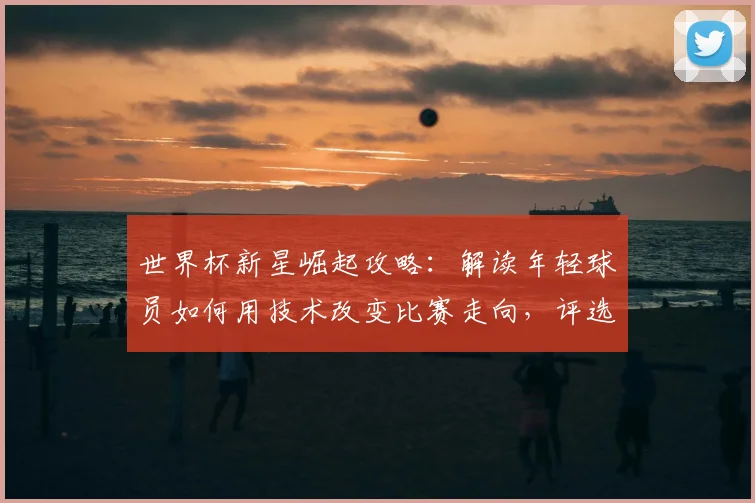 世界杯新星崛起攻略：解读年轻球员如何用技术改变比赛走向，评选标准与表现分析全指南
