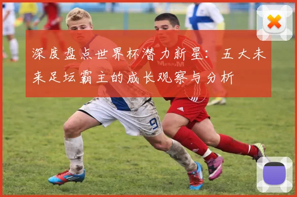 深度盘点世界杯潜力新星：五大未来足坛霸主的成长观察与分析