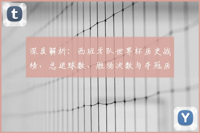 深度解析：西班牙队世界杯历史战绩，总进球数、胜场次数与夺冠历程全回顾