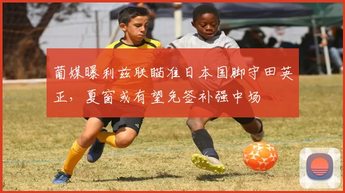葡媒曝利兹联瞄准日本国脚守田英正,夏窗或有望免签补强中场
