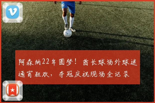 阿森纳22年圆梦！酋长球场外球迷通宵狂欢，夺冠庆祝现场全记录