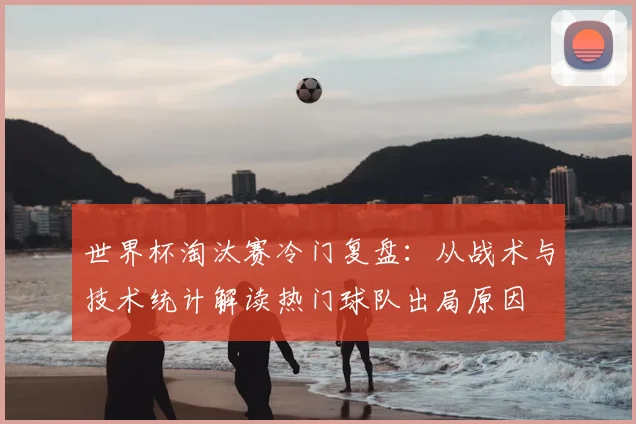 世界杯淘汰赛冷门复盘:从战术与技术统计解读热门球队出局原因