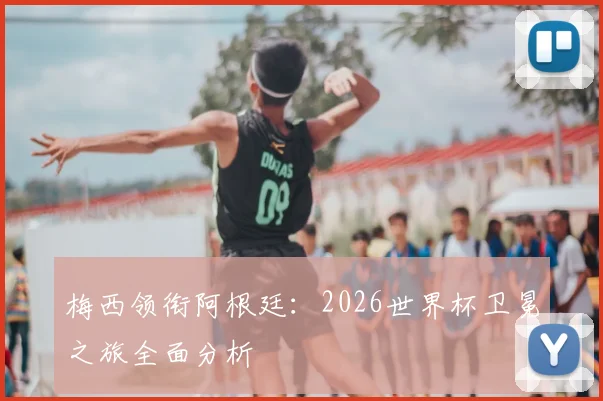 梅西领衔阿根廷：2026世界杯卫冕之旅全面分析