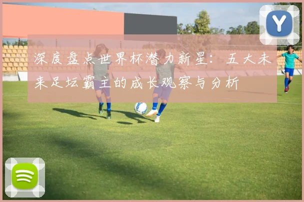 深度盘点世界杯潜力新星：五大未来足坛霸主的成长观察与分析