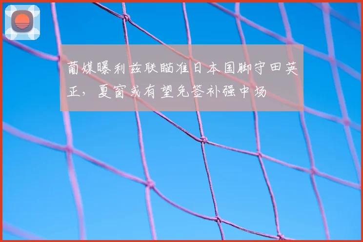 葡媒曝利兹联瞄准日本国脚守田英正，夏窗或有望免签补强中场